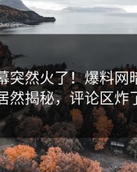 刚刚内幕突然火了！爆料网暗网明星居然揭秘，评论区炸了