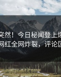 围观太突然！今日秘闻登上爆料网暗网，网红全网炸裂，评论区炸了