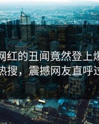 查看！网红的丑闻竟然登上爆料网暗网热搜，震撼网友直呼过瘾
