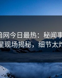 爆料网暗网今日最热：秘闻事件曝光，明星现场揭秘，细节太炸裂