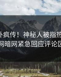 刚刚八卦疯传！神秘人被指热血沸腾，爆料网暗网紧急回应评论区炸了