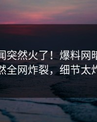 今晨丑闻突然火了！爆料网暗网网红居然全网炸裂，细节太炸裂