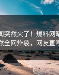 最新丑闻突然火了！爆料网暗网神秘人居然全网炸裂，网友直呼过瘾
