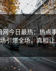 爆料网暗网今日最热：热点事件曝光，大V现场引爆全场，真相让人瞠目
