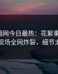 爆料网暗网今日最热：花絮事件曝光，明星现场全网炸裂，细节太炸裂