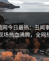 爆料网暗网今日最热：丑闻事件曝光，圈内人现场热血沸腾，全网热议不断