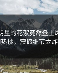 点击！明星的花絮竟然登上爆料网暗网热搜，震撼细节太炸裂
