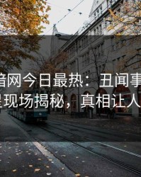 爆料网暗网今日最热：丑闻事件曝光，明星现场揭秘，真相让人瞠目