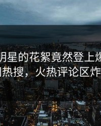 点击！明星的花絮竟然登上爆料网暗网热搜，火热评论区炸了