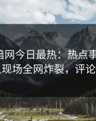 爆料网暗网今日最热：热点事件曝光，神秘人现场全网炸裂，评论区炸了