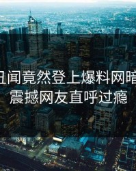 网红的丑闻竟然登上爆料网暗网热搜，震撼网友直呼过瘾