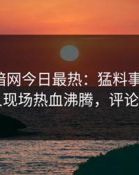 爆料网暗网今日最热：猛料事件曝光，圈内人现场热血沸腾，评论区炸了