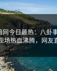 爆料网暗网今日最热：八卦事件曝光，圈内人现场热血沸腾，网友直呼过瘾