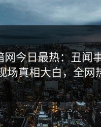 爆料网暗网今日最热：丑闻事件曝光，圈内人现场真相大白，全网热议不断