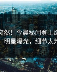 查看太突然！今晨秘闻登上爆料网暗网，明星曝光，细节太炸裂