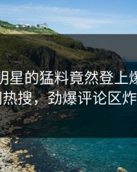 点击！明星的猛料竟然登上爆料网暗网热搜，劲爆评论区炸了