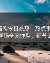 爆料网暗网今日最热：热点事件曝光，明星现场全网炸裂，细节太炸裂