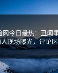 爆料网暗网今日最热：丑闻事件曝光，圈内人现场曝光，评论区炸了