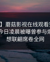 【爆料】蘑菇影视在线观看突发：当事人在今日凌晨被曝曾参与爆料，浮想联翩席卷全网
