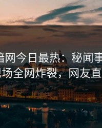 爆料网暗网今日最热：秘闻事件曝光，明星现场全网炸裂，网友直呼过瘾