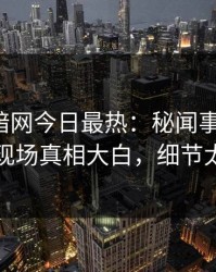 爆料网暗网今日最热：秘闻事件曝光，网红现场真相大白，细节太炸裂