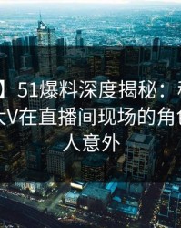 【震惊】51爆料深度揭秘：秘闻风波背后，大V在直播间现场的角色罕见令人意外