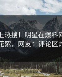 查看冲上热搜！明星在爆料网暗网被爆花絮，网友：评论区炸了