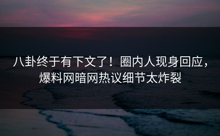 八卦终于有下文了！圈内人现身回应，爆料网暗网热议细节太炸裂