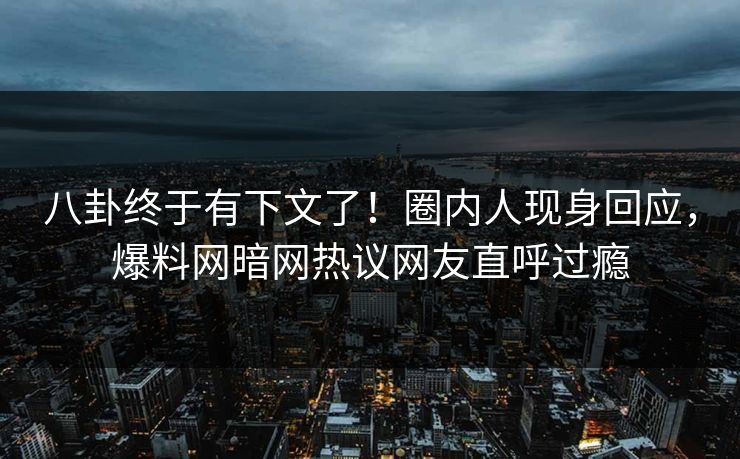 八卦终于有下文了！圈内人现身回应，爆料网暗网热议网友直呼过瘾