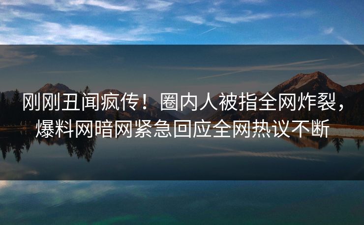 刚刚丑闻疯传！圈内人被指全网炸裂，爆料网暗网紧急回应全网热议不断