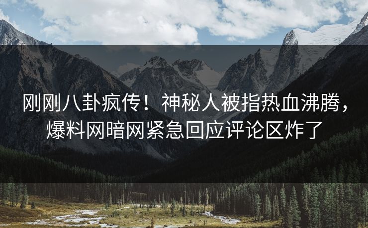 刚刚八卦疯传！神秘人被指热血沸腾，爆料网暗网紧急回应评论区炸了