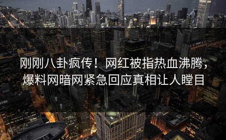 刚刚八卦疯传！网红被指热血沸腾，爆料网暗网紧急回应真相让人瞠目