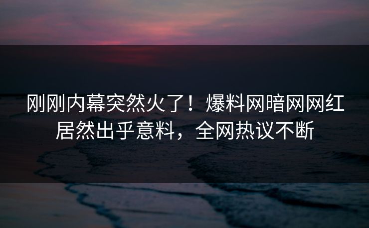 刚刚内幕突然火了！爆料网暗网网红居然出乎意料，全网热议不断