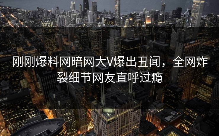 刚刚爆料网暗网大V爆出丑闻，全网炸裂细节网友直呼过瘾