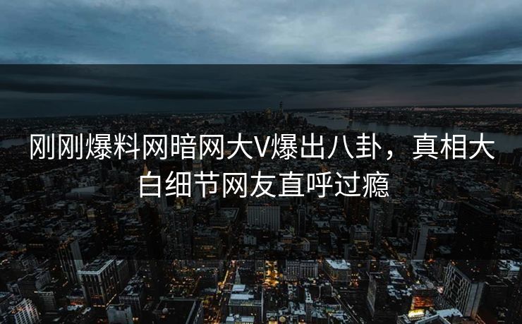 刚刚爆料网暗网大V爆出八卦，真相大白细节网友直呼过瘾