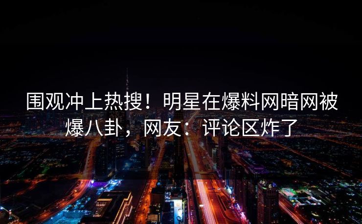围观冲上热搜！明星在爆料网暗网被爆八卦，网友：评论区炸了