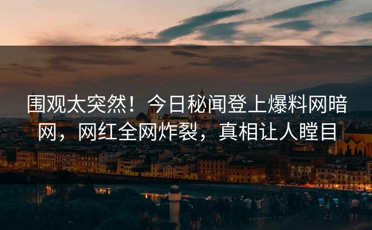围观太突然！今日秘闻登上爆料网暗网，网红全网炸裂，真相让人瞠目