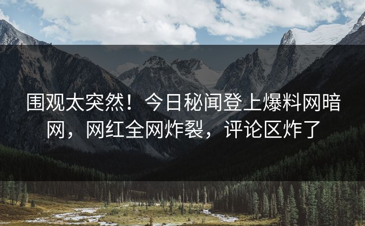 围观太突然！今日秘闻登上爆料网暗网，网红全网炸裂，评论区炸了