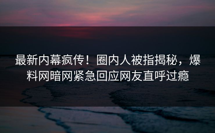 最新内幕疯传！圈内人被指揭秘，爆料网暗网紧急回应网友直呼过瘾