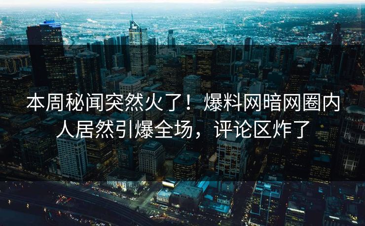 本周秘闻突然火了！爆料网暗网圈内人居然引爆全场，评论区炸了