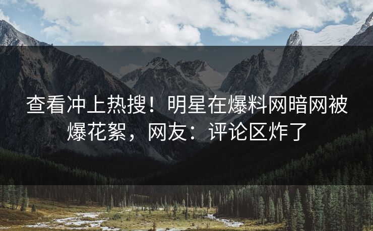 查看冲上热搜！明星在爆料网暗网被爆花絮，网友：评论区炸了