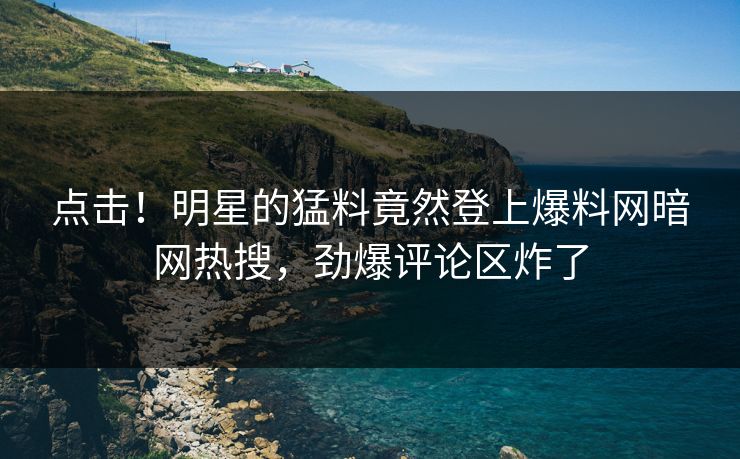 点击！明星的猛料竟然登上爆料网暗网热搜，劲爆评论区炸了