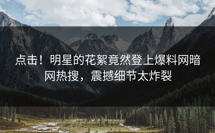 点击！明星的花絮竟然登上爆料网暗网热搜，震撼细节太炸裂