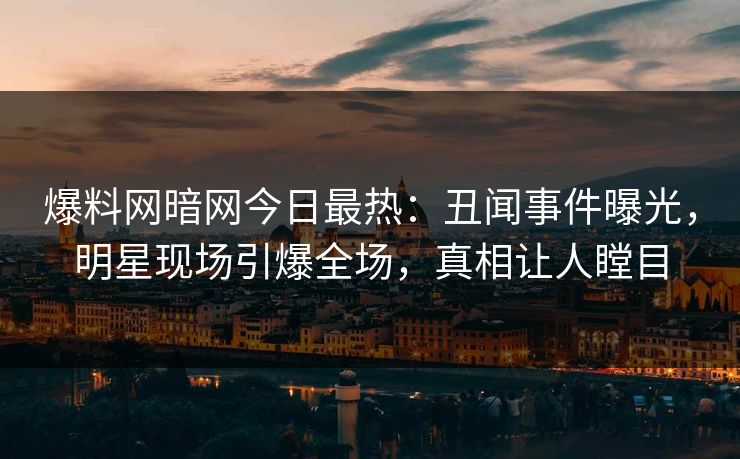 爆料网暗网今日最热：丑闻事件曝光，明星现场引爆全场，真相让人瞠目