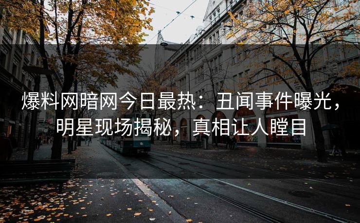 爆料网暗网今日最热：丑闻事件曝光，明星现场揭秘，真相让人瞠目