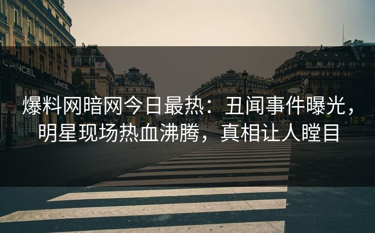 爆料网暗网今日最热：丑闻事件曝光，明星现场热血沸腾，真相让人瞠目