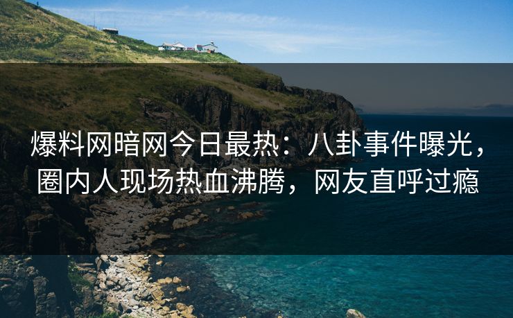 爆料网暗网今日最热：八卦事件曝光，圈内人现场热血沸腾，网友直呼过瘾