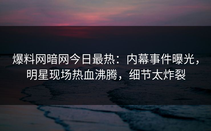 爆料网暗网今日最热：内幕事件曝光，明星现场热血沸腾，细节太炸裂