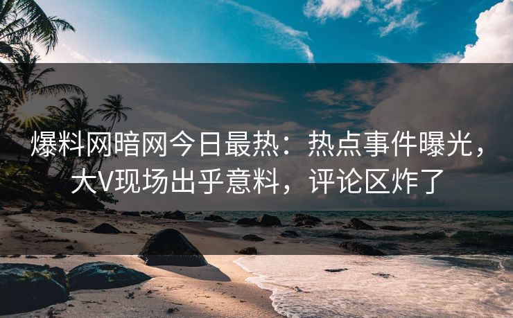 爆料网暗网今日最热：热点事件曝光，大V现场出乎意料，评论区炸了