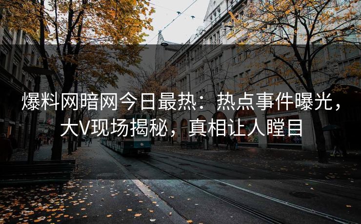 爆料网暗网今日最热：热点事件曝光，大V现场揭秘，真相让人瞠目